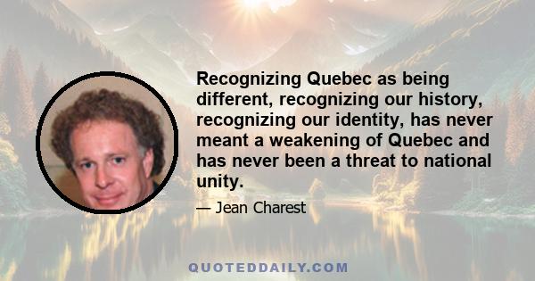 Recognizing Quebec as being different, recognizing our history, recognizing our identity, has never meant a weakening of Quebec and has never been a threat to national unity.