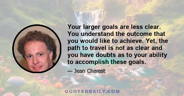 Your larger goals are less clear. You understand the outcome that you would like to achieve. Yet, the path to travel is not as clear and you have doubts as to your ability to accomplish these goals.