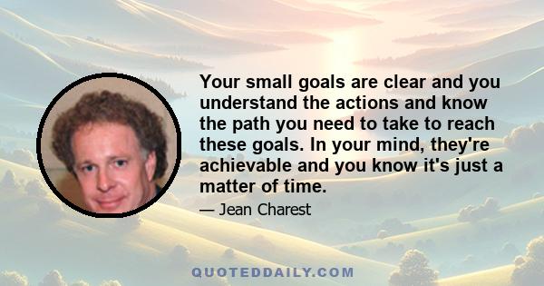 Your small goals are clear and you understand the actions and know the path you need to take to reach these goals. In your mind, they're achievable and you know it's just a matter of time.