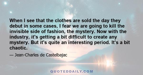 When I see that the clothes are sold the day they debut in some cases, I fear we are going to kill the invisible side of fashion, the mystery. Now with the industry, it's getting a bit difficult to create any mystery.