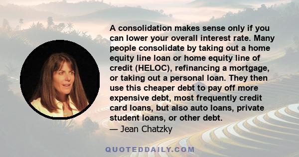 A consolidation makes sense only if you can lower your overall interest rate. Many people consolidate by taking out a home equity line loan or home equity line of credit (HELOC), refinancing a mortgage, or taking out a