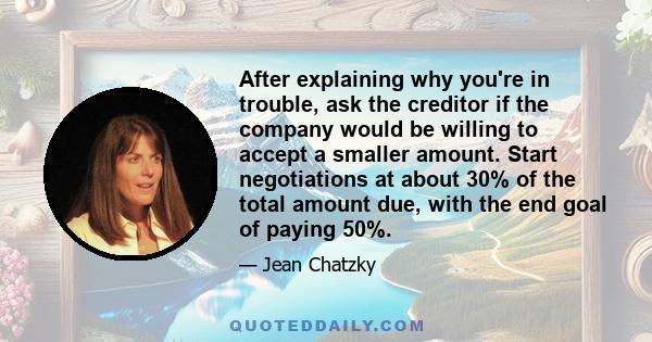 After explaining why you're in trouble, ask the creditor if the company would be willing to accept a smaller amount. Start negotiations at about 30% of the total amount due, with the end goal of paying 50%.