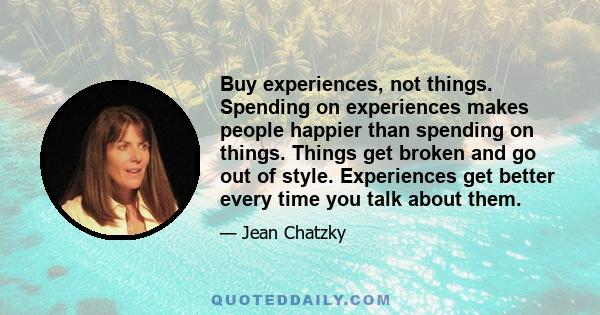 Buy experiences, not things. Spending on experiences makes people happier than spending on things. Things get broken and go out of style. Experiences get better every time you talk about them.