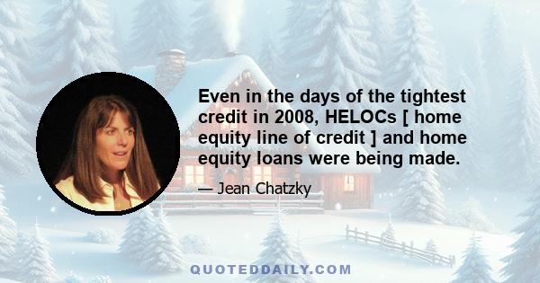 Even in the days of the tightest credit in 2008, HELOCs [ home equity line of credit ] and home equity loans were being made.