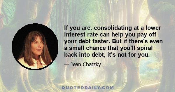 If you are, consolidating at a lower interest rate can help you pay off your debt faster. But if there's even a small chance that you'll spiral back into debt, it's not for you.