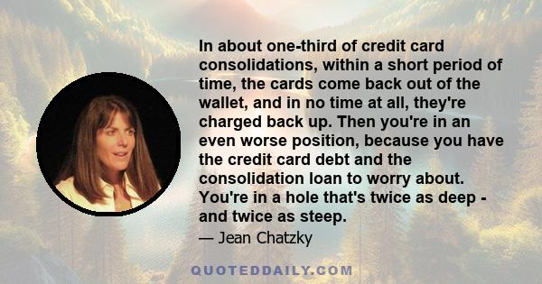 In about one-third of credit card consolidations, within a short period of time, the cards come back out of the wallet, and in no time at all, they're charged back up. Then you're in an even worse position, because you