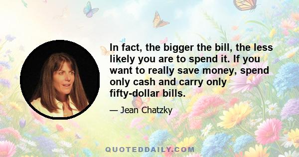 In fact, the bigger the bill, the less likely you are to spend it. If you want to really save money, spend only cash and carry only fifty-dollar bills.