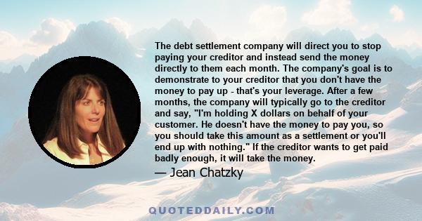 The debt settlement company will direct you to stop paying your creditor and instead send the money directly to them each month. The company's goal is to demonstrate to your creditor that you don't have the money to pay 