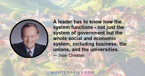 A leader has to know how the system functions - not just the system of government but the whole social and economic system, including business, the unions, and the universities.