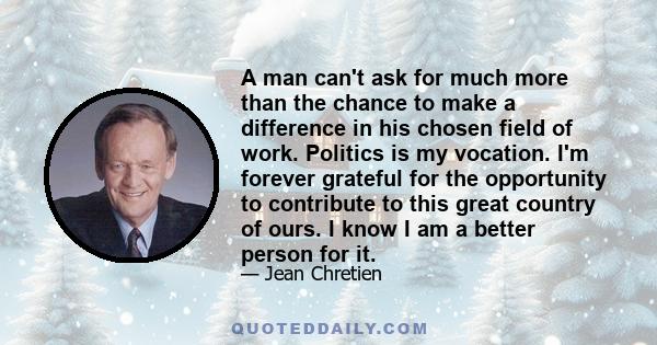 A man can't ask for much more than the chance to make a difference in his chosen field of work. Politics is my vocation. I'm forever grateful for the opportunity to contribute to this great country of ours. I know I am