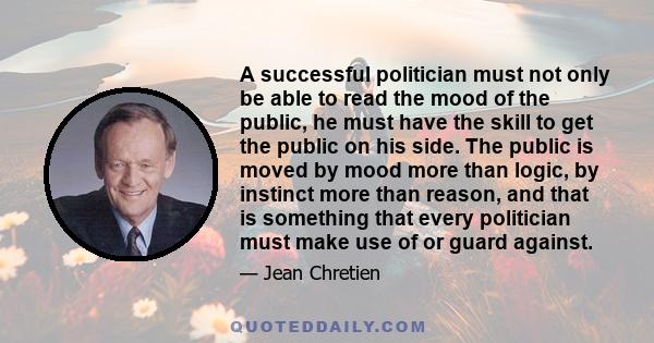 A successful politician must not only be able to read the mood of the public, he must have the skill to get the public on his side. The public is moved by mood more than logic, by instinct more than reason, and that is