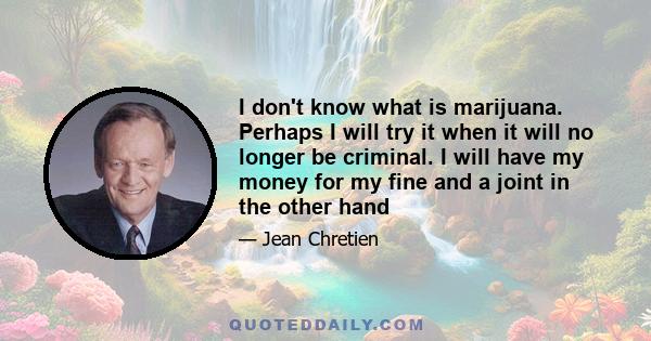 I don't know what is marijuana. Perhaps I will try it when it will no longer be criminal. I will have my money for my fine and a joint in the other hand