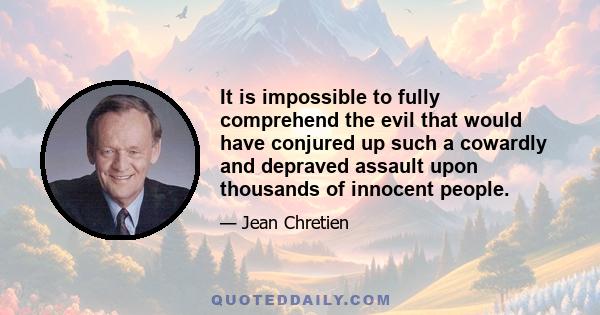 It is impossible to fully comprehend the evil that would have conjured up such a cowardly and depraved assault upon thousands of innocent people.