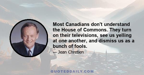 Most Canadians don't understand the House of Commons. They turn on their televisions, see us yelling at one another, and dismiss us as a bunch of fools.