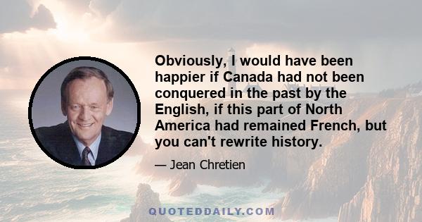 Obviously, I would have been happier if Canada had not been conquered in the past by the English, if this part of North America had remained French, but you can't rewrite history.