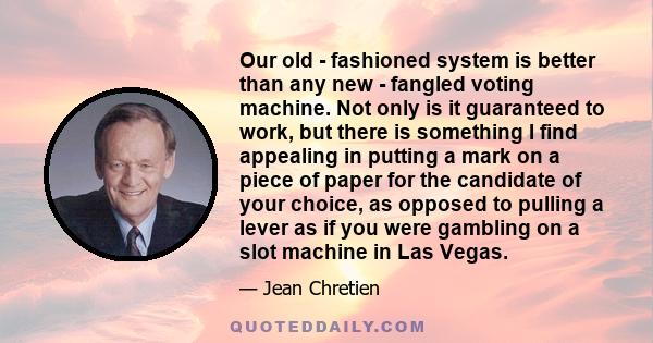 Our old - fashioned system is better than any new - fangled voting machine. Not only is it guaranteed to work, but there is something I find appealing in putting a mark on a piece of paper for the candidate of your