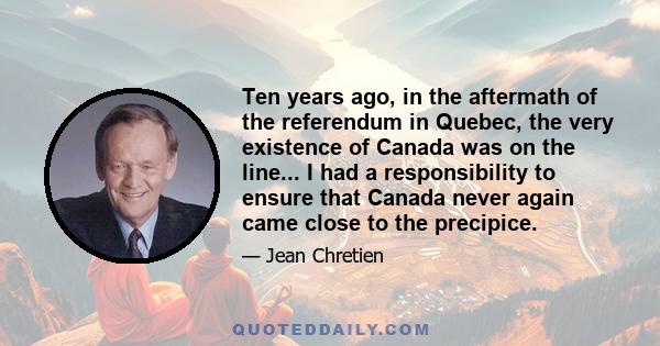 Ten years ago, in the aftermath of the referendum in Quebec, the very existence of Canada was on the line... I had a responsibility to ensure that Canada never again came close to the precipice.