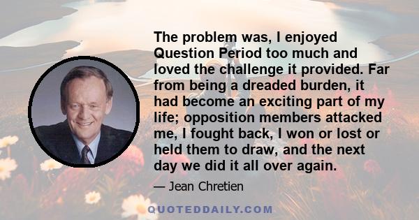 The problem was, I enjoyed Question Period too much and loved the challenge it provided. Far from being a dreaded burden, it had become an exciting part of my life; opposition members attacked me, I fought back, I won