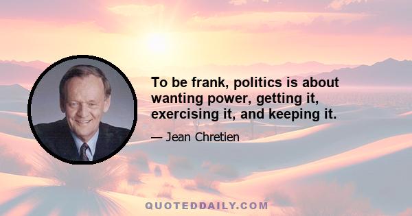 To be frank, politics is about wanting power, getting it, exercising it, and keeping it.