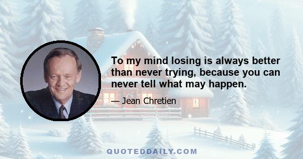 To my mind losing is always better than never trying, because you can never tell what may happen.