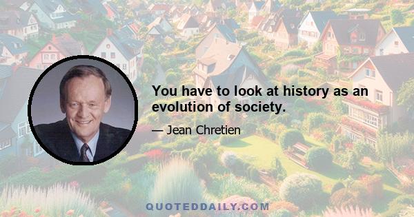 You have to look at history as an evolution of society.