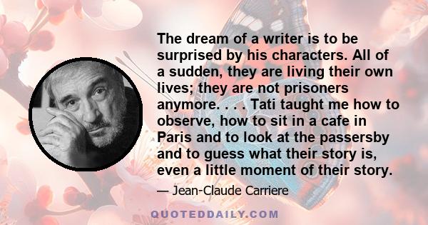 The dream of a writer is to be surprised by his characters. All of a sudden, they are living their own lives; they are not prisoners anymore. . . . Tati taught me how to observe, how to sit in a cafe in Paris and to