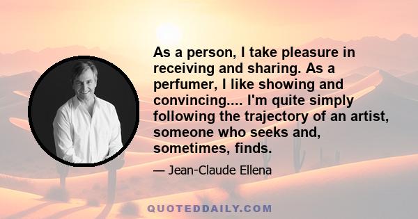 As a person, I take pleasure in receiving and sharing. As a perfumer, I like showing and convincing.... I'm quite simply following the trajectory of an artist, someone who seeks and, sometimes, finds.