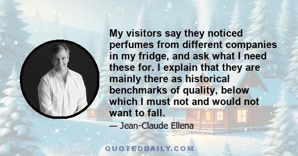 My visitors say they noticed perfumes from different companies in my fridge, and ask what I need these for. I explain that they are mainly there as historical benchmarks of quality, below which I must not and would not