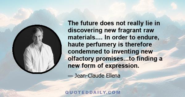 The future does not really lie in discovering new fragrant raw materials.... In order to endure, haute perfumery is therefore condemned to inventing new olfactory promises...to finding a new form of expression.