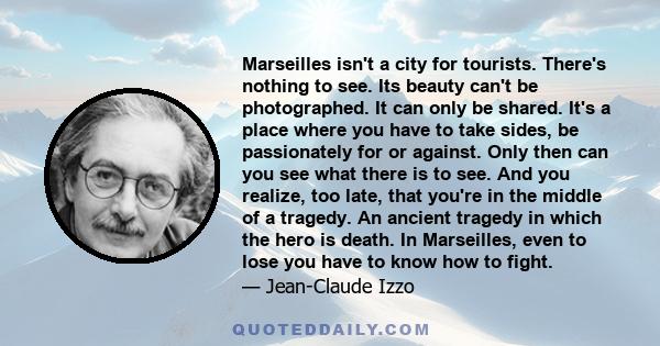 Marseilles isn't a city for tourists. There's nothing to see. Its beauty can't be photographed. It can only be shared. It's a place where you have to take sides, be passionately for or against. Only then can you see