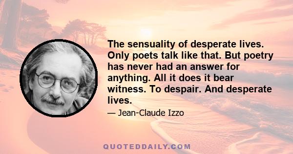 The sensuality of desperate lives. Only poets talk like that. But poetry has never had an answer for anything. All it does it bear witness. To despair. And desperate lives.