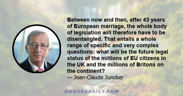 Between now and then, after 43 years of European marriage, the whole body of legislation will therefore have to be disentangled. That entails a whole range of specific and very complex questions: what will be the future 