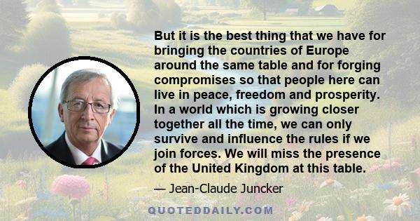 But it is the best thing that we have for bringing the countries of Europe around the same table and for forging compromises so that people here can live in peace, freedom and prosperity. In a world which is growing