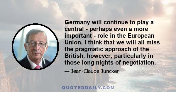 Germany will continue to play a central - perhaps even a more important - role in the European Union. I think that we will all miss the pragmatic approach of the British, however, particularly in those long nights of