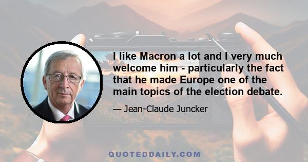 I like Macron a lot and I very much welcome him - particularly the fact that he made Europe one of the main topics of the election debate.