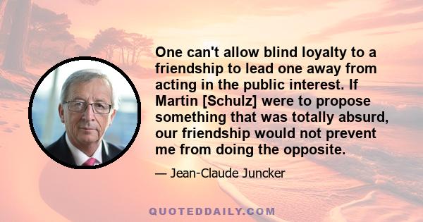 One can't allow blind loyalty to a friendship to lead one away from acting in the public interest. If Martin [Schulz] were to propose something that was totally absurd, our friendship would not prevent me from doing the 