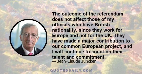 The outcome of the referendum does not affect those of my officials who have British nationality, since they work for Europe and not for the UK. They have made a major contribution to our common European project, and I