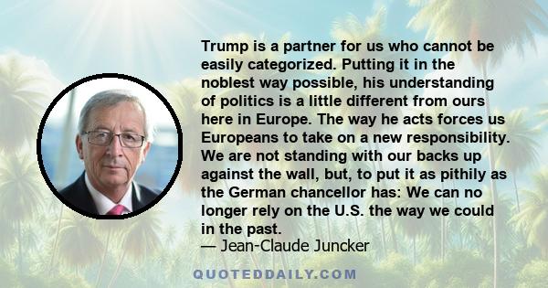 Trump is a partner for us who cannot be easily categorized. Putting it in the noblest way possible, his understanding of politics is a little different from ours here in Europe. The way he acts forces us Europeans to