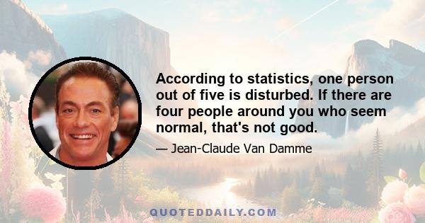 According to statistics, one person out of five is disturbed. If there are four people around you who seem normal, that's not good.