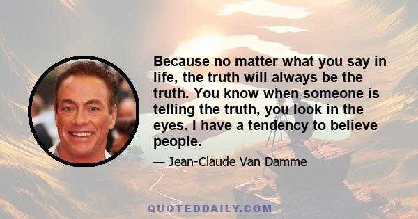 Because no matter what you say in life, the truth will always be the truth. You know when someone is telling the truth, you look in the eyes. I have a tendency to believe people.