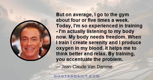 But on average, I go to the gym about four or five times a week. Today, I'm so experienced in training - I'm actually listening to my body now. My body needs freedom. When I train I create serenity and I produce oxygen