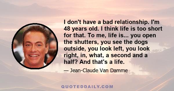 I don't have a bad relationship. I'm 48 years old. I think life is too short for that. To me, life is... you open the shutters, you see the dogs outside, you look left, you look right, in, what, a second and a half? And 