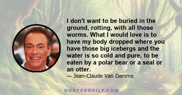 I don't want to be buried in the ground, rotting, with all those worms. What I would love is to have my body dropped where you have those big icebergs and the water is so cold and pure, to be eaten by a polar bear or a