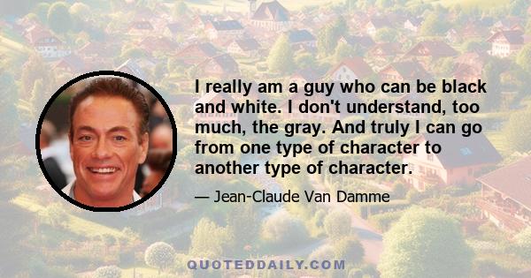 I really am a guy who can be black and white. I don't understand, too much, the gray. And truly I can go from one type of character to another type of character.