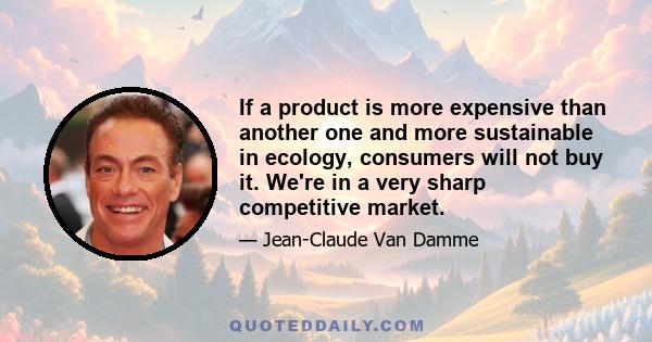 If a product is more expensive than another one and more sustainable in ecology, consumers will not buy it. We're in a very sharp competitive market.