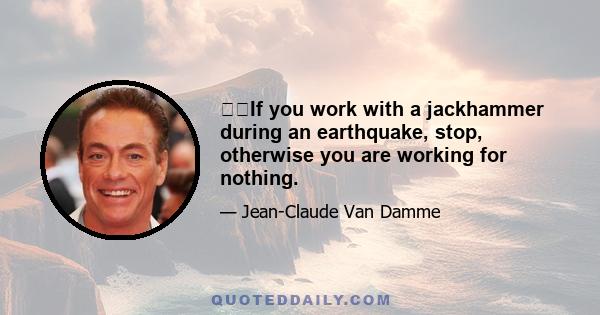 If you work with a jackhammer during an earthquake, stop, otherwise you are working for nothing.