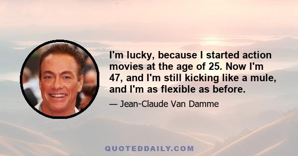 I'm lucky, because I started action movies at the age of 25. Now I'm 47, and I'm still kicking like a mule, and I'm as flexible as before.