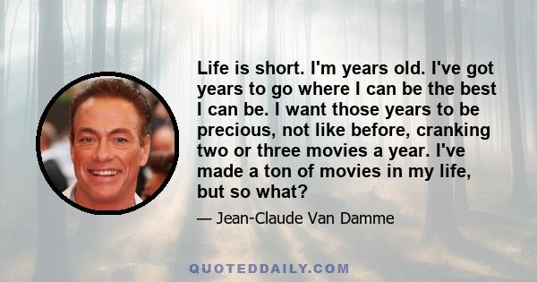 Life is short. I'm years old. I've got years to go where I can be the best I can be. I want those years to be precious, not like before, cranking two or three movies a year. I've made a ton of movies in my life, but so