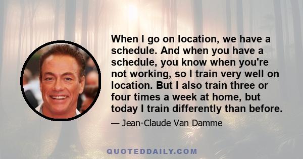 When I go on location, we have a schedule. And when you have a schedule, you know when you're not working, so I train very well on location. But I also train three or four times a week at home, but today I train