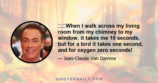 When I walk across my living room from my chimney to my window, it takes me 10 seconds, but for a bird it takes one second, and for oxygen zero seconds!